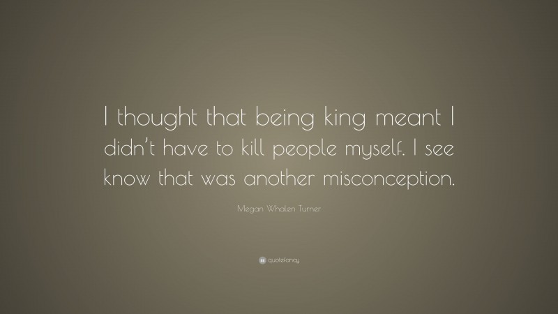 Megan Whalen Turner Quote: “I thought that being king meant I didn’t have to kill people myself. I see know that was another misconception.”