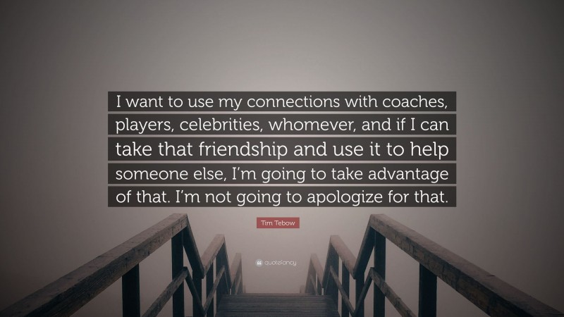 Tim Tebow Quote: “I want to use my connections with coaches, players, celebrities, whomever, and if I can take that friendship and use it to help someone else, I’m going to take advantage of that. I’m not going to apologize for that.”