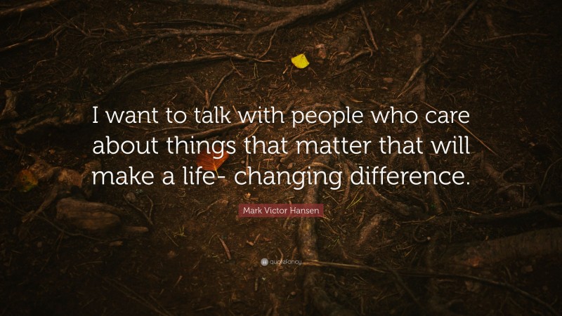 Mark Victor Hansen Quote: “I want to talk with people who care about things that matter that will make a life- changing difference.”