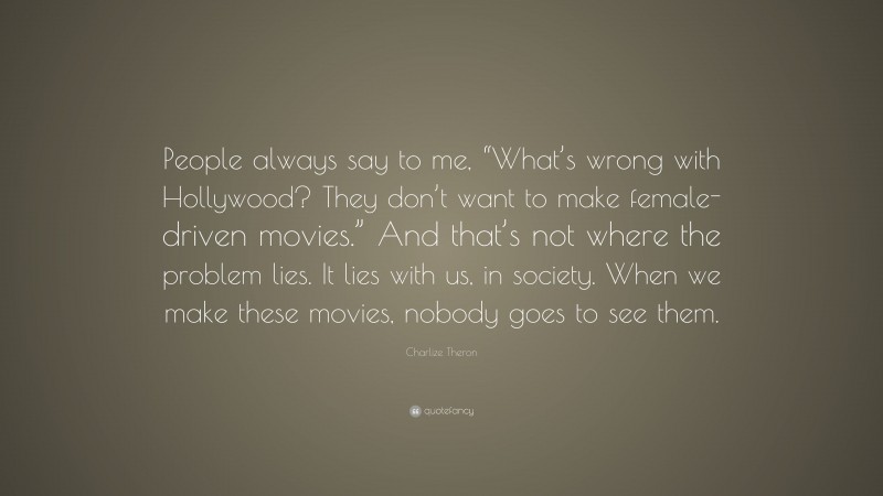 Charlize Theron Quote: “People always say to me, “What’s wrong with Hollywood? They don’t want to make female-driven movies.” And that’s not where the problem lies. It lies with us, in society. When we make these movies, nobody goes to see them.”