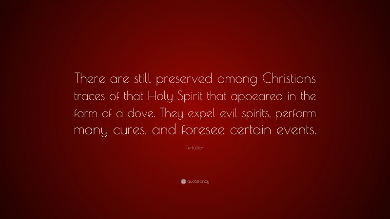 Tertullian Quote: “There are still preserved among Christians traces of that Holy Spirit that appeared in the form of a dove. They expel evil spirits, perform many cures, and foresee certain events.”