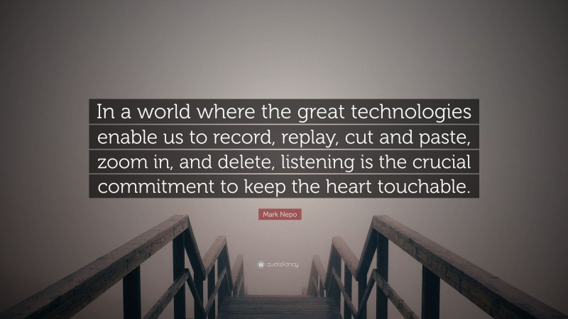Mark Nepo Quote: “In a world where the great technologies enable us to record, replay, cut and paste, zoom in, and delete, listening is the crucial commitment to keep the heart touchable.”