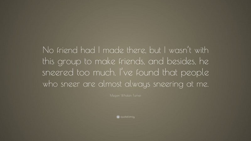 Megan Whalen Turner Quote: “No friend had I made there, but I wasn’t with this group to make friends, and besides, he sneered too much. I’ve found that people who sneer are almost always sneering at me.”
