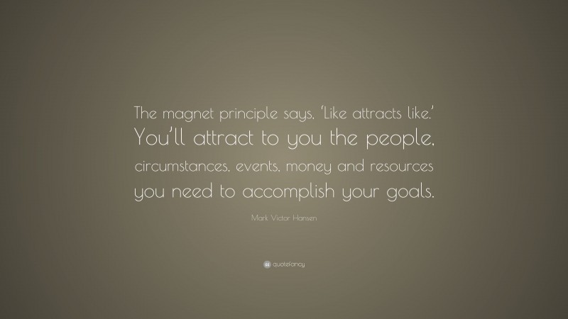 Mark Victor Hansen Quote: “The magnet principle says, ‘Like attracts like.’ You’ll attract to you the people, circumstances, events, money and resources you need to accomplish your goals.”