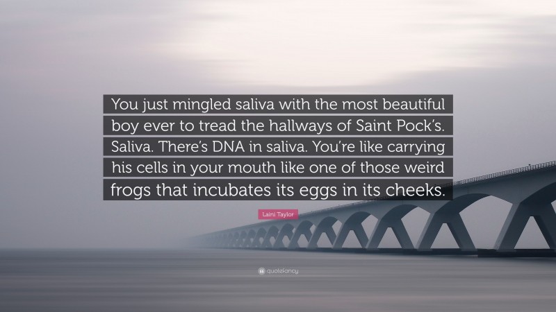 Laini Taylor Quote: “You just mingled saliva with the most beautiful boy ever to tread the hallways of Saint Pock’s. Saliva. There’s DNA in saliva. You’re like carrying his cells in your mouth like one of those weird frogs that incubates its eggs in its cheeks.”