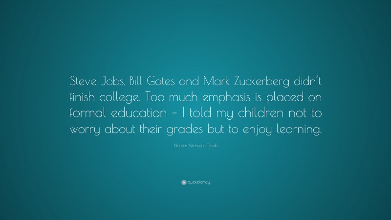Nassim Nicholas Taleb Quote: “Steve Jobs, Bill Gates and Mark Zuckerberg didn’t finish college. Too much emphasis is placed on formal education – I told my children not to worry about their grades but to enjoy learning.”