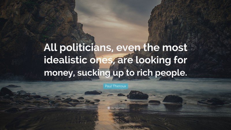 Paul Theroux Quote: “All politicians, even the most idealistic ones, are looking for money, sucking up to rich people.”