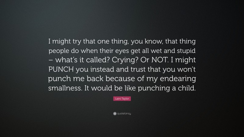 Laini Taylor Quote: “I might try that one thing, you know, that thing people do when their eyes get all wet and stupid – what’s it called? Crying? Or NOT. I might PUNCH you instead and trust that you won’t punch me back because of my endearing smallness. It would be like punching a child.”