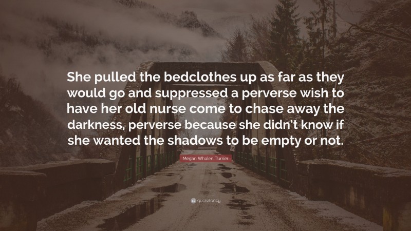 Megan Whalen Turner Quote: “She pulled the bedclothes up as far as they would go and suppressed a perverse wish to have her old nurse come to chase away the darkness, perverse because she didn’t know if she wanted the shadows to be empty or not.”