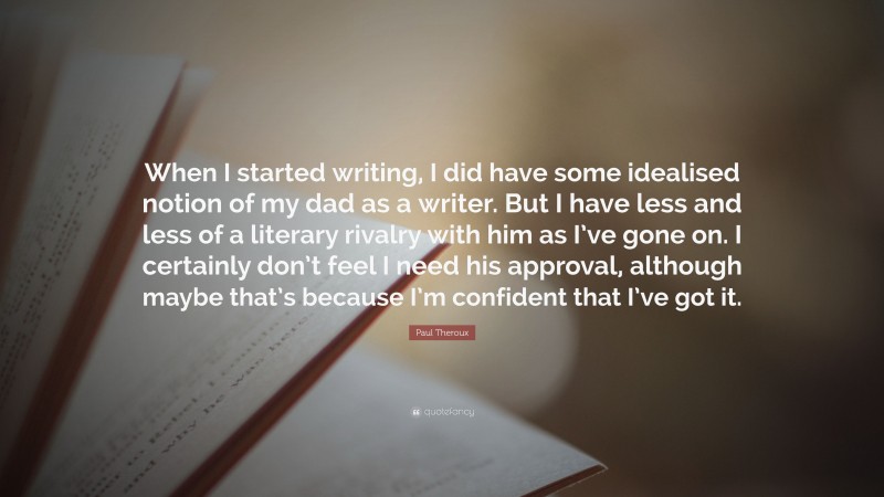 Paul Theroux Quote: “When I started writing, I did have some idealised notion of my dad as a writer. But I have less and less of a literary rivalry with him as I’ve gone on. I certainly don’t feel I need his approval, although maybe that’s because I’m confident that I’ve got it.”