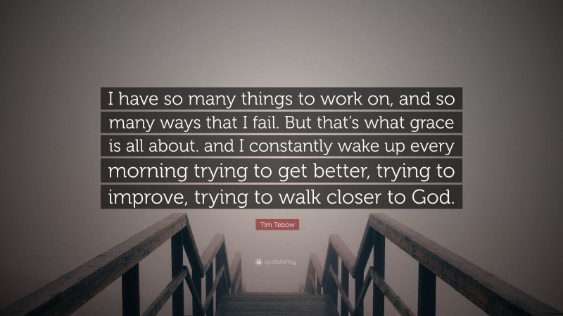 Tim Tebow Quote: “I have so many things to work on, and so many ways that I fail. But that’s what grace is all about. and I constantly wake up every morning trying to get better, trying to improve, trying to walk closer to God.”
