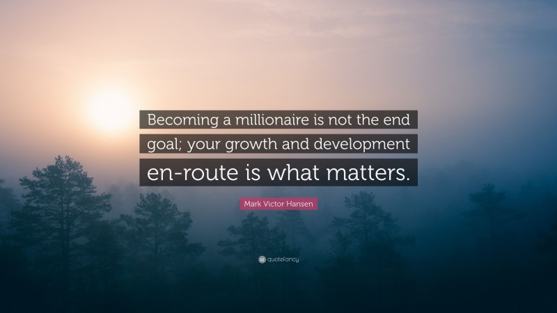 Mark Victor Hansen Quote: “Becoming a millionaire is not the end goal; your growth and development en-route is what matters.”