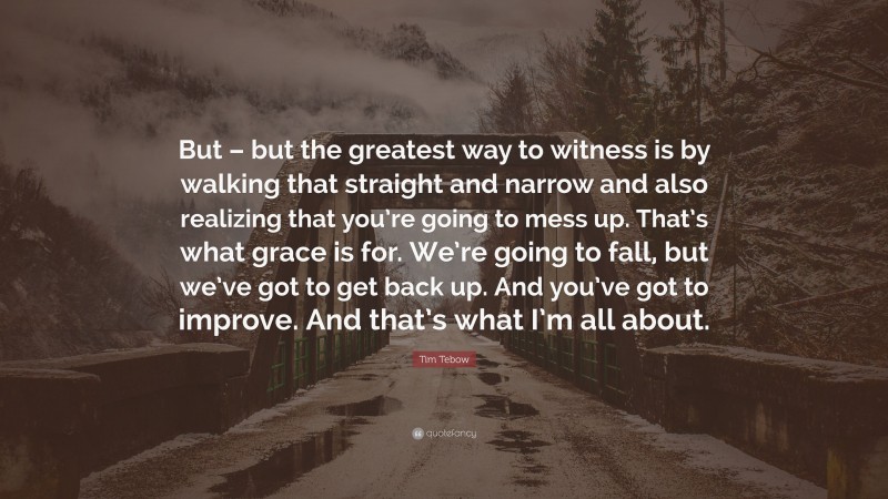 Tim Tebow Quote: “But – but the greatest way to witness is by walking that straight and narrow and also realizing that you’re going to mess up. That’s what grace is for. We’re going to fall, but we’ve got to get back up. And you’ve got to improve. And that’s what I’m all about.”