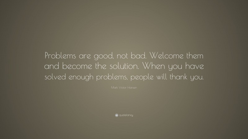 Mark Victor Hansen Quote: “Problems are good, not bad. Welcome them and become the solution. When you have solved enough problems, people will thank you.”