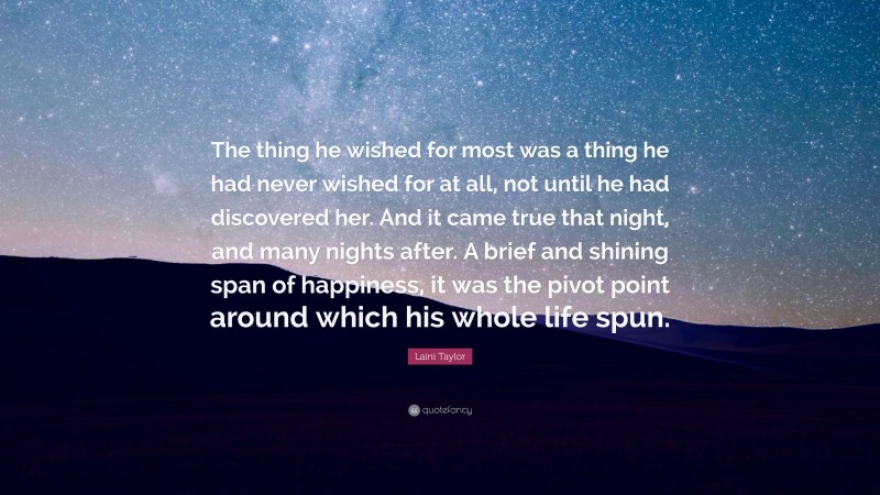 Laini Taylor Quote: “The thing he wished for most was a thing he had never wished for at all, not until he had discovered her. And it came true that night, and many nights after. A brief and shining span of happiness, it was the pivot point around which his whole life spun.”