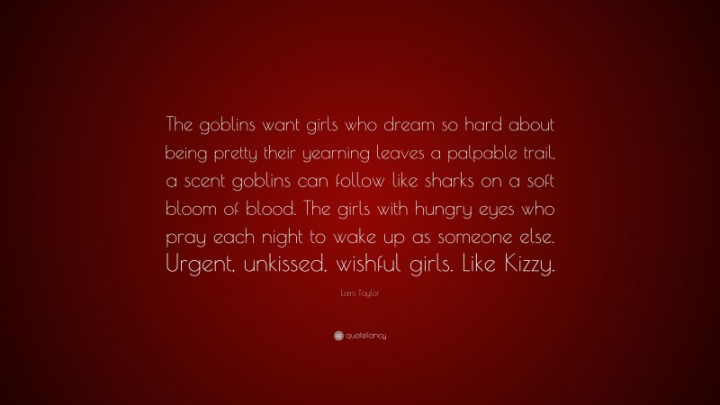 Laini Taylor Quote: “The goblins want girls who dream so hard about being pretty their yearning leaves a palpable trail, a scent goblins can follow like sharks on a soft bloom of blood. The girls with hungry eyes who pray each night to wake up as someone else. Urgent, unkissed, wishful girls. Like Kizzy.”