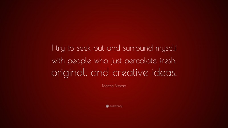 Martha Stewart Quote: “I try to seek out and surround myself with people who just percolate fresh, original, and creative ideas.”