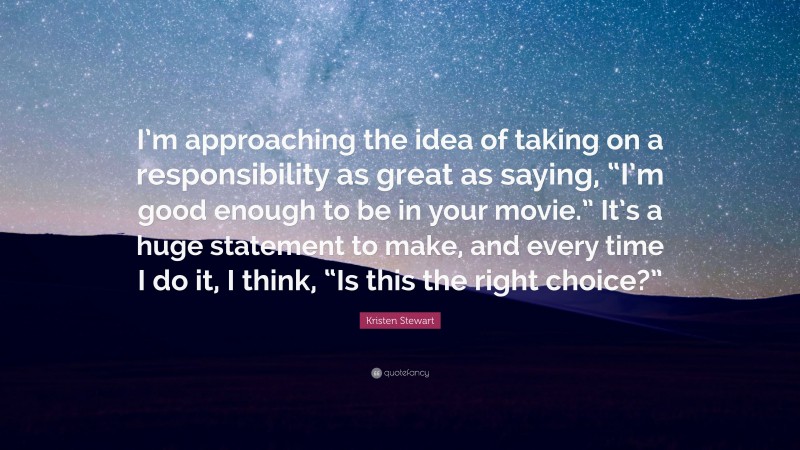 Kristen Stewart Quote: “I’m approaching the idea of taking on a responsibility as great as saying, “I’m good enough to be in your movie.” It’s a huge statement to make, and every time I do it, I think, “Is this the right choice?””