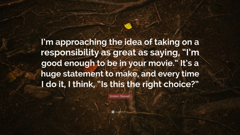 Kristen Stewart Quote: “I’m approaching the idea of taking on a responsibility as great as saying, “I’m good enough to be in your movie.” It’s a huge statement to make, and every time I do it, I think, “Is this the right choice?””