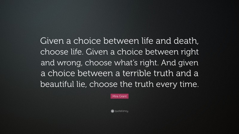Mira Grant Quote: “Given a choice between life and death, choose life. Given a choice between right and wrong, choose what’s right. And given a choice between a terrible truth and a beautiful lie, choose the truth every time.”