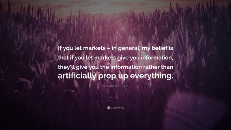 Nassim Nicholas Taleb Quote: “If you let markets – in general, my belief is that if you let markets give you information, they’ll give you the information rather than artificially prop up everything.”