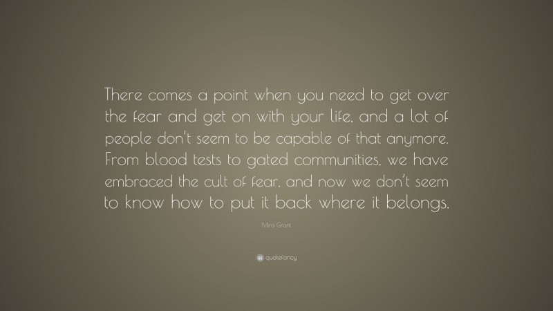 Mira Grant Quote: “There comes a point when you need to get over the fear and get on with your life, and a lot of people don’t seem to be capable of that anymore. From blood tests to gated communities, we have embraced the cult of fear, and now we don’t seem to know how to put it back where it belongs.”