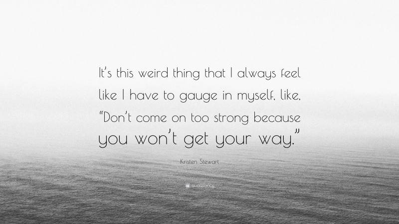 Kristen Stewart Quote: “It’s this weird thing that I always feel like I have to gauge in myself, like, “Don’t come on too strong because you won’t get your way.””