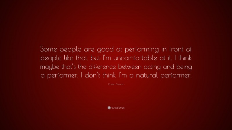 Kristen Stewart Quote: “Some people are good at performing in front of people like that, but I’m uncomfortable at it. I think maybe that’s the difference between acting and being a performer. I don’t think I’m a natural performer.”