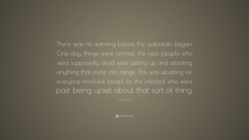 Mira Grant Quote: “There was no warning before the outbreaks began. One day, things were normal; the next, people who were supposedly dead were getting up and attacking anything that came into range. This was upsetting for everyone involved, except for the infected, who were past being upset about that sort of thing.”