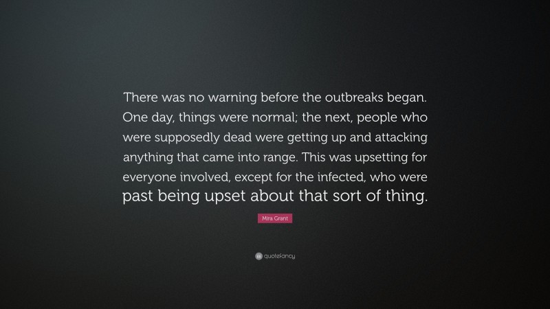Mira Grant Quote: “There was no warning before the outbreaks began. One day, things were normal; the next, people who were supposedly dead were getting up and attacking anything that came into range. This was upsetting for everyone involved, except for the infected, who were past being upset about that sort of thing.”