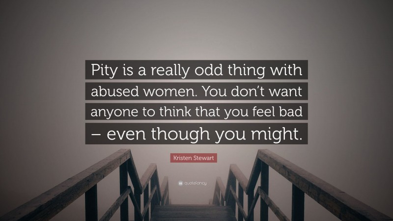 Kristen Stewart Quote: “Pity is a really odd thing with abused women. You don’t want anyone to think that you feel bad – even though you might.”