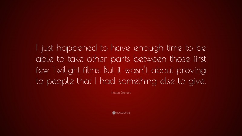 Kristen Stewart Quote: “I just happened to have enough time to be able to take other parts between those first few Twilight films. But it wasn’t about proving to people that I had something else to give.”