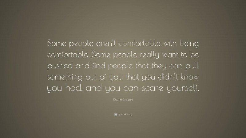 Kristen Stewart Quote: “Some people aren’t comfortable with being comfortable. Some people really want to be pushed and find people that they can pull something out of you that you didn’t know you had, and you can scare yourself.”