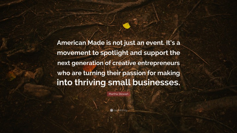Martha Stewart Quote: “American Made is not just an event. It’s a movement to spotlight and support the next generation of creative entrepreneurs who are turning their passion for making into thriving small businesses.”