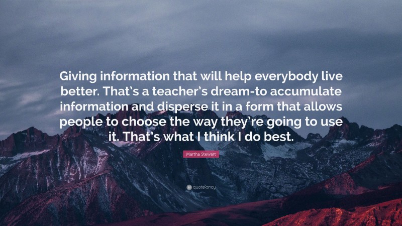 Martha Stewart Quote: “Giving information that will help everybody live better. That’s a teacher’s dream-to accumulate information and disperse it in a form that allows people to choose the way they’re going to use it. That’s what I think I do best.”