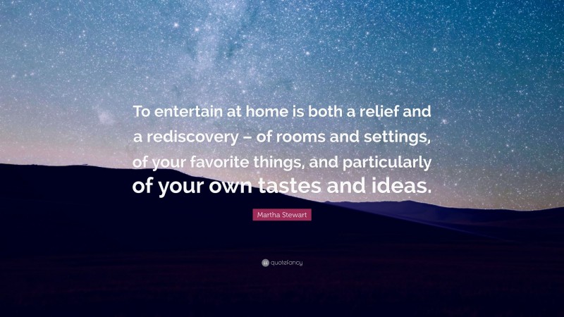 Martha Stewart Quote: “To entertain at home is both a relief and a rediscovery – of rooms and settings, of your favorite things, and particularly of your own tastes and ideas.”