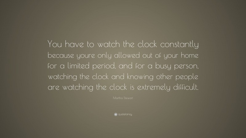 Martha Stewart Quote: “You have to watch the clock constantly because youre only allowed out of your home for a limited period, and for a busy person, watching the clock and knowing other people are watching the clock is extremely difficult.”