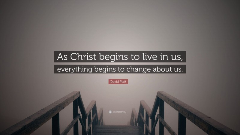 David Platt Quote: “As Christ begins to live in us, everything begins to change about us.”