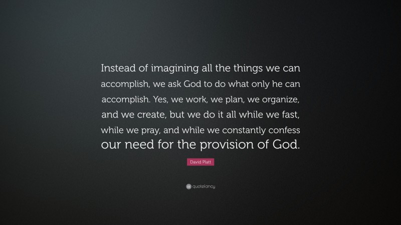 David Platt Quote: “Instead of imagining all the things we can accomplish, we ask God to do what only he can accomplish. Yes, we work, we plan, we organize, and we create, but we do it all while we fast, while we pray, and while we constantly confess our need for the provision of God.”