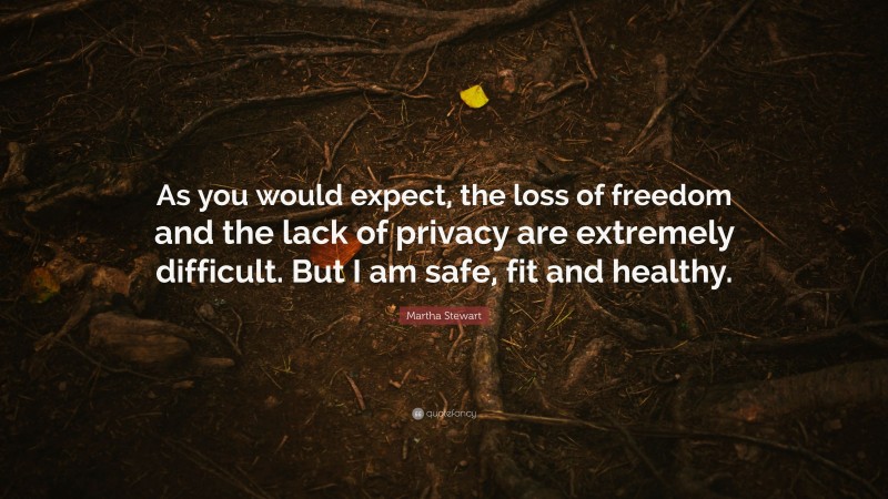 Martha Stewart Quote: “As you would expect, the loss of freedom and the lack of privacy are extremely difficult. But I am safe, fit and healthy.”