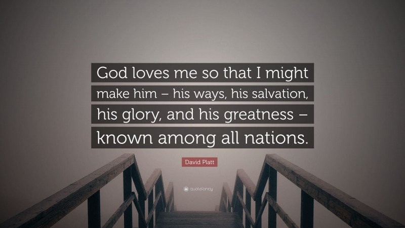 David Platt Quote: “God loves me so that I might make him – his ways, his salvation, his glory, and his greatness – known among all nations.”