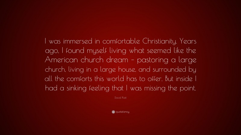 David Platt Quote: “I was immersed in comfortable Christianity. Years ago, I found myself living what seemed like the American church dream – pastoring a large church, living in a large house, and surrounded by all the comforts this world has to offer. But inside I had a sinking feeling that I was missing the point.”