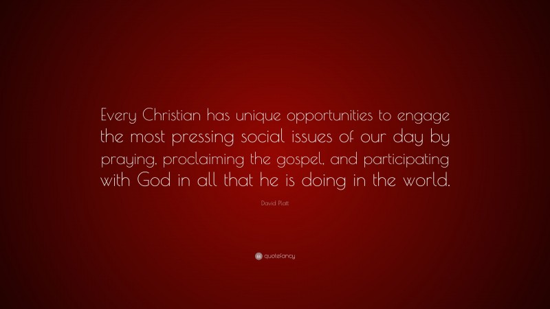 David Platt Quote: “Every Christian has unique opportunities to engage the most pressing social issues of our day by praying, proclaiming the gospel, and participating with God in all that he is doing in the world.”