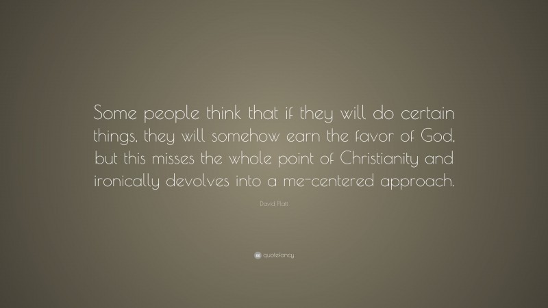 David Platt Quote: “Some people think that if they will do certain things, they will somehow earn the favor of God, but this misses the whole point of Christianity and ironically devolves into a me-centered approach.”