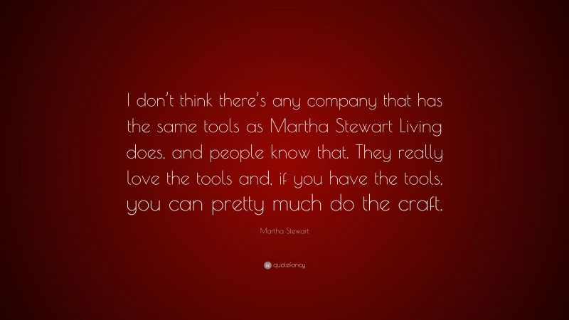 Martha Stewart Quote: “I don’t think there’s any company that has the same tools as Martha Stewart Living does, and people know that. They really love the tools and, if you have the tools, you can pretty much do the craft.”