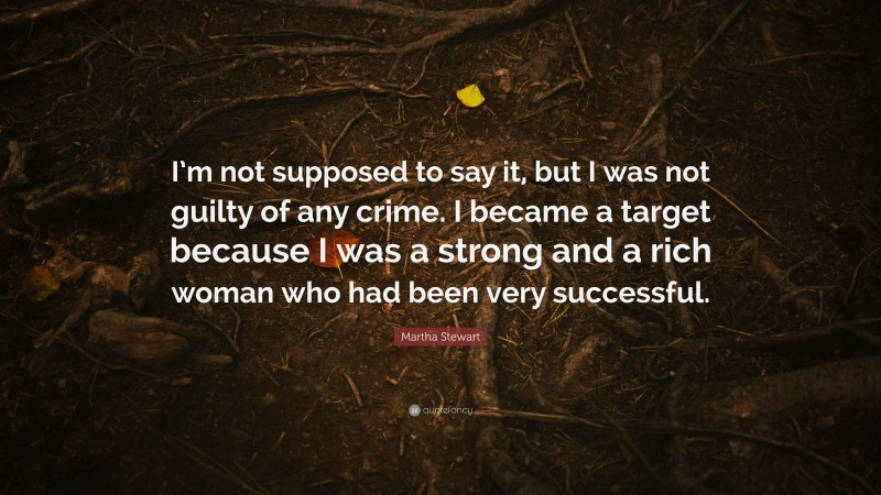 Martha Stewart Quote: “I’m not supposed to say it, but I was not guilty of any crime. I became a target because I was a strong and a rich woman who had been very successful.”