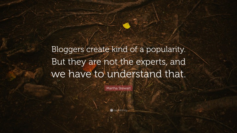 Martha Stewart Quote: “Bloggers create kind of a popularity. But they are not the experts, and we have to understand that.”