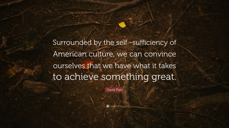 David Platt Quote: “Surrounded by the self -sufficiency of American culture, we can convince ourselves that we have what it takes to achieve something great.”
