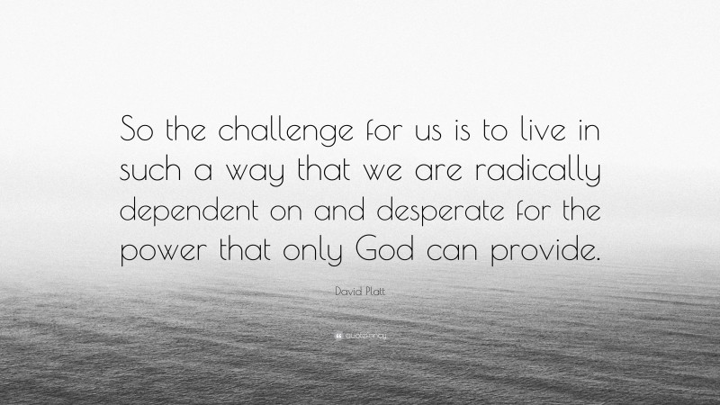 David Platt Quote: “So the challenge for us is to live in such a way that we are radically dependent on and desperate for the power that only God can provide.”