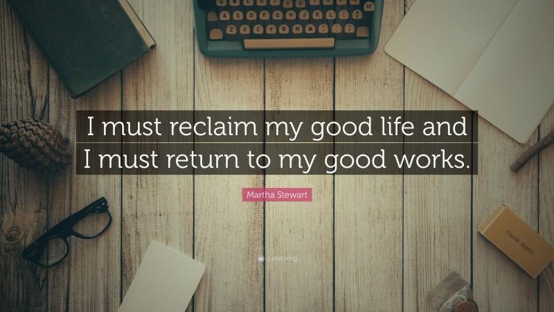 Martha Stewart Quote: “I must reclaim my good life and I must return to my good works.”